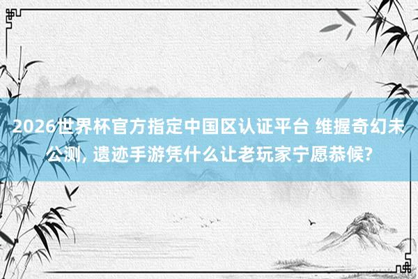 2026世界杯官方指定中國區認證平臺 維握奇幻未公測， 遺跡手游憑什么讓老玩家寧愿恭候?