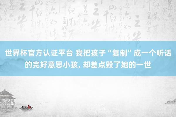 世界杯官方認(rèn)證平臺 我把孩子“復(fù)制”成一個聽話的完好意思小孩， 卻差點毀了她的一世