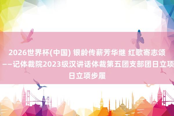 2026世界杯(中國) 銀齡傳薪芳華繼 紅歌寄志頌華章 ——記體裁院2023級(jí)漢講話體裁第五團(tuán)支部團(tuán)日立項(xiàng)步履