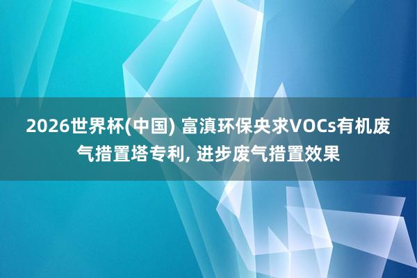 2026世界杯(中國) 富滇環保央求VOCs有機廢氣措置塔專利， 進步廢氣措置效果
