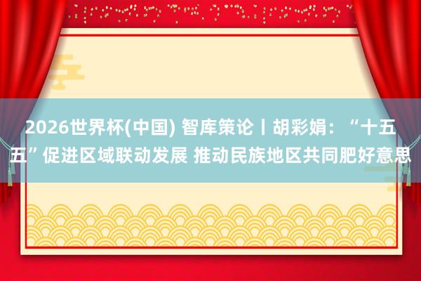 2026世界杯(中國) 智庫策論丨胡彩娟：“十五五”促進區(qū)域聯(lián)動發(fā)展 推動民族地區(qū)共同肥好意思