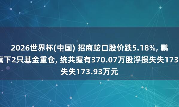 2026世界杯(中國) 招商蛇口股價跌5.18%， 鵬華基金旗下2只基金重倉， 統共握有370.07萬股浮損失失173.93萬元