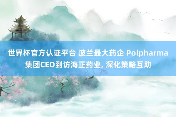 世界杯官方認(rèn)證平臺(tái) 波蘭最大藥企 Polpharma集團(tuán)CEO到訪海正藥業(yè)， 深化策略互助