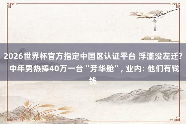 2026世界杯官方指定中國區(qū)認證平臺 浮濫沒左遷? 中年男熱捧40萬一臺“芳華艙”, 業(yè)內: 他們有錢