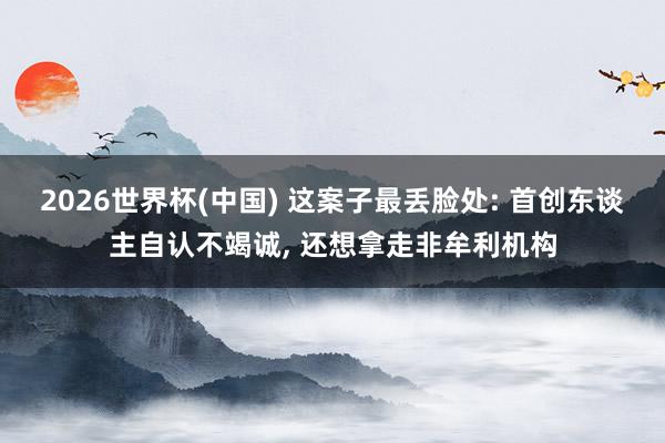 2026世界杯(中國) 這案子最丟臉處: 首創東談主自認不竭誠, 還想拿走非牟利機構