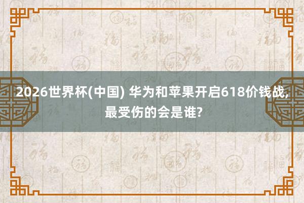 2026世界杯(中國) 華為和蘋果開啟618價錢戰， 最受傷的會是誰?
