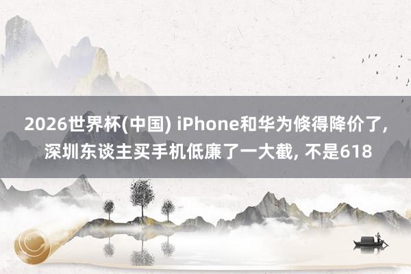 2026世界杯(中國) iPhone和華為倏得降價了， 深圳東談主買手機低廉了一大截， 不是618