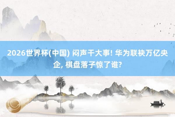 2026世界杯(中國) 悶聲干大事! 華為聯袂萬億央企， 棋盤落子驚了誰?