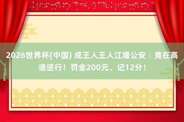 2026世界杯(中國) 成王人王人江堰公安│竟在高速逆行!罰金200元、記12分!