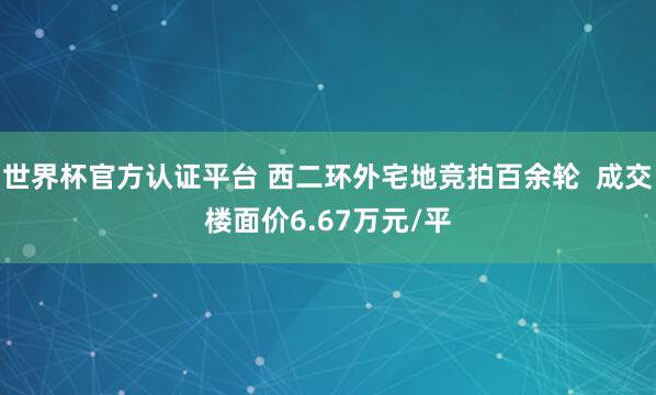 世界杯官方認(rèn)證平臺(tái) 西二環(huán)外宅地競(jìng)拍百余輪  成交樓面價(jià)6.67萬(wàn)元/平