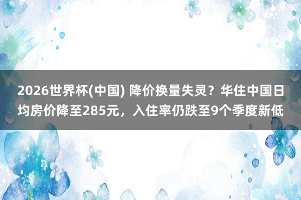 2026世界杯(中國) 降價換量失靈？華住中國日均房價降至285元，入住率仍跌至9個季度新低