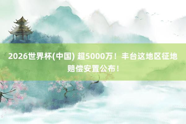 2026世界杯(中國) 超5000萬！豐臺(tái)這地區(qū)征地賠償安置公布！