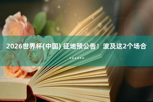 2026世界杯(中國(guó)) 征地預(yù)公告!波及這2個(gè)場(chǎng)合……