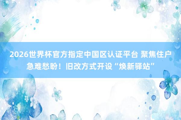 2026世界杯官方指定中國區認證平臺 聚焦住戶急難愁盼！舊改方式開設“煥新驛站”
