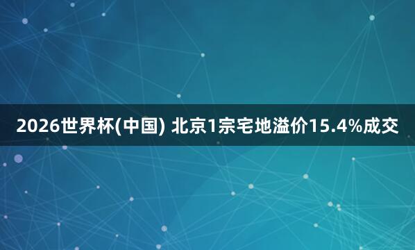 2026世界杯(中國) 北京1宗宅地溢價15.4%成交
