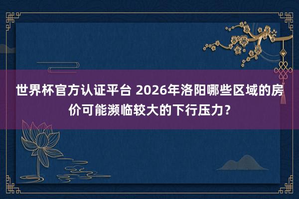 世界杯官方認證平臺 2026年洛陽哪些區域的房價可能瀕臨較大的下行壓力?