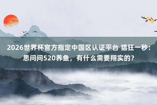 2026世界杯官方指定中國區(qū)認(rèn)證平臺 猖狂一秒：思問問520養(yǎng)魚，有什么需要翔實的？