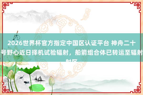 2026世界杯官方指定中國區(qū)認(rèn)證平臺 神舟二十三號野心近日擇機(jī)試驗(yàn)輻射,船箭組合體已轉(zhuǎn)運(yùn)至輻射區(qū)