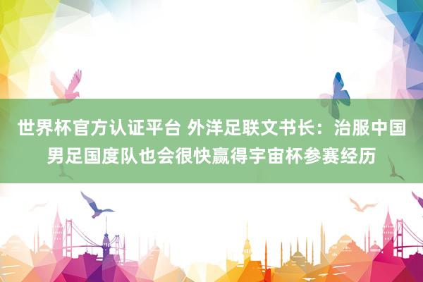 世界杯官方認證平臺 外洋足聯(lián)文書長:治服中國男足國度隊也會很快贏得宇宙杯參賽經歷