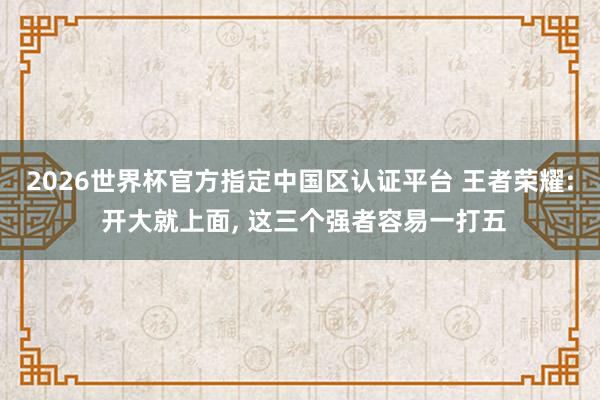 2026世界杯官方指定中國區認證平臺 王者榮耀: 開大就上面， 這三個強者容易一打五