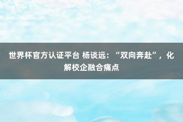 世界杯官方認證平臺 楊談遠：“雙向奔赴”，化解校企融合痛點