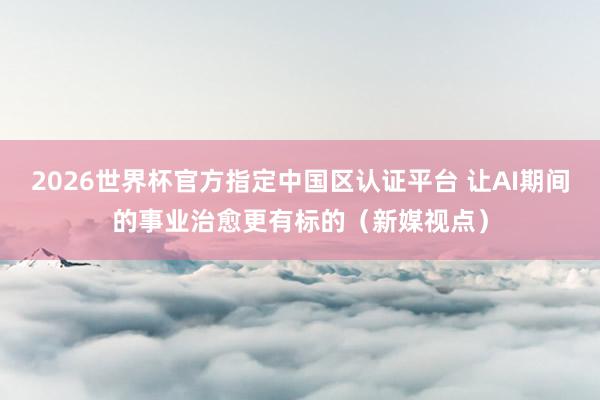 2026世界杯官方指定中國(guó)區(qū)認(rèn)證平臺(tái) 讓AI期間的事業(yè)治愈更有標(biāo)的(新媒視點(diǎn))