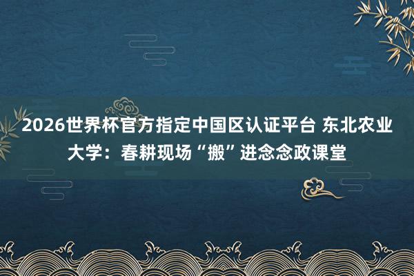 2026世界杯官方指定中國區(qū)認(rèn)證平臺 東北農(nóng)業(yè)大學(xué)：春耕現(xiàn)場“搬”進(jìn)念念政課堂