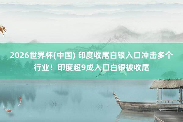 2026世界杯(中國) 印度收尾白銀入口沖擊多個(gè)行業(yè)！印度超9成入口白銀被收尾