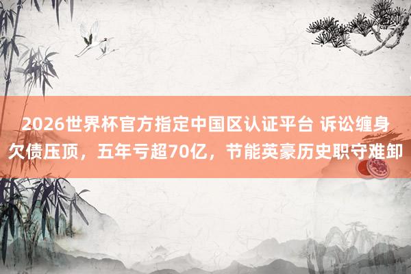 2026世界杯官方指定中國區認證平臺 訴訟纏身欠債壓頂,五年虧超70億,節能英豪歷史職守難卸