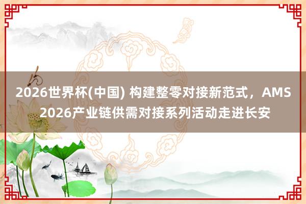 2026世界杯(中國(guó)) 構(gòu)建整零對(duì)接新范式，AMS 2026產(chǎn)業(yè)鏈供需對(duì)接系列活動(dòng)走進(jìn)長(zhǎng)安