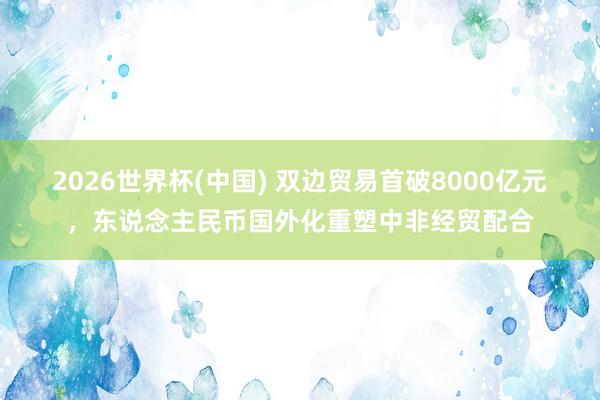 2026世界杯(中國) 雙邊貿(mào)易首破8000億元，東說念主民幣國外化重塑中非經(jīng)貿(mào)配合