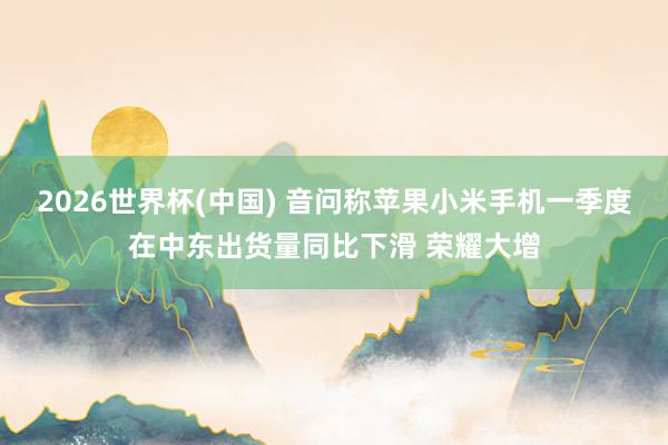 2026世界杯(中國) 音問稱蘋果小米手機(jī)一季度在中東出貨量同比下滑 榮耀大增