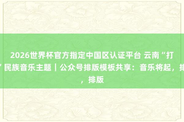 2026世界杯官方指定中國區認證平臺 云南“打跳”民族音樂主題｜公眾號排版模板共享：音樂將起，排版