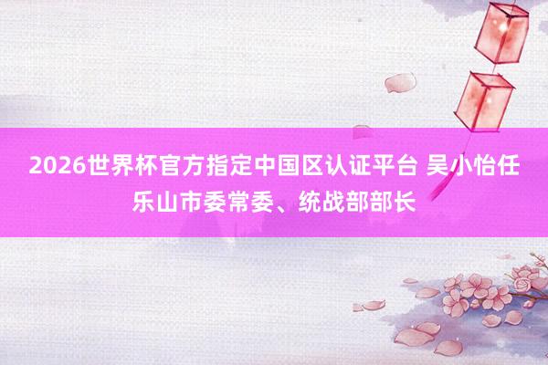 2026世界杯官方指定中國區(qū)認(rèn)證平臺 吳小怡任樂山市委常委、統(tǒng)戰(zhàn)部部長