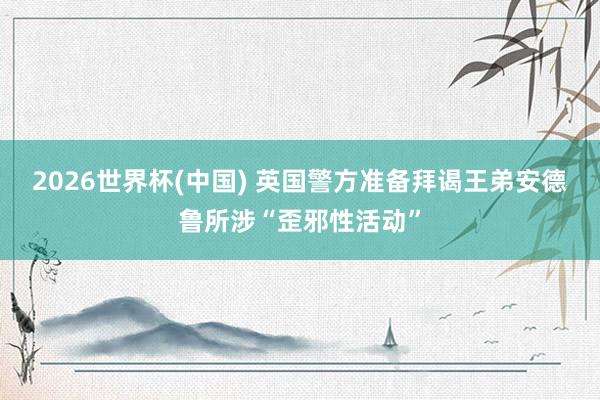 2026世界杯(中國) 英國警方準(zhǔn)備拜謁王弟安德魯所涉“歪邪性活動(dòng)”