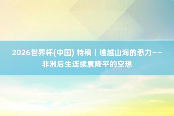 2026世界杯(中國) 特稿｜逾越山海的悉力——非洲后生連續袁隆平的空想