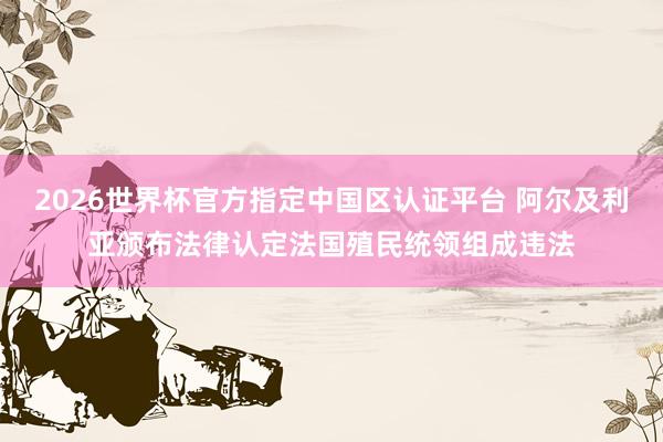 2026世界杯官方指定中國(guó)區(qū)認(rèn)證平臺(tái) 阿爾及利亞頒布法律認(rèn)定法國(guó)殖民統(tǒng)領(lǐng)組成違法