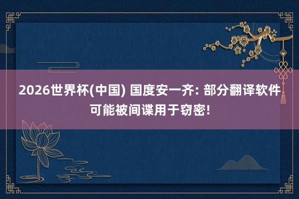 2026世界杯(中國(guó)) 國(guó)度安一齊: 部分翻譯軟件可能被間諜用于竊密!
