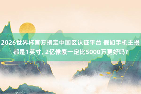 2026世界杯官方指定中國區認證平臺 假如手機主攝都是1英寸， 2億像素一定比5000萬更好嗎?