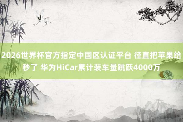2026世界杯官方指定中國區(qū)認證平臺 徑直把蘋果給秒了 華為HiCar累計裝車量跳躍4000萬