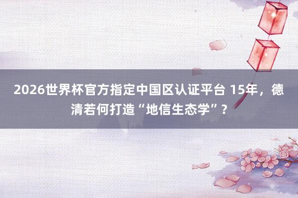 2026世界杯官方指定中國區(qū)認證平臺 15年，德清若何打造“地信生態(tài)學”？