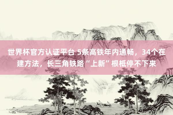 世界杯官方認證平臺 5條高鐵年內(nèi)通暢，34個在建方法，長三角鐵路“上新”根柢停不下來