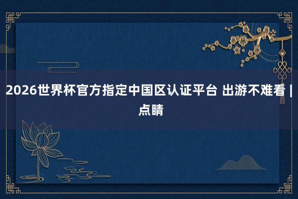 2026世界杯官方指定中國區認證平臺 出游不難看 | 點睛