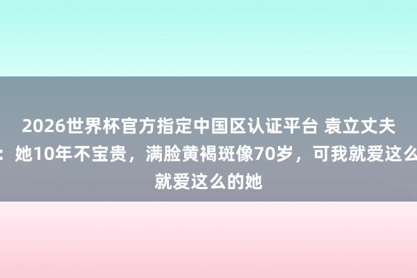 2026世界杯官方指定中國區認證平臺 袁立丈夫發聲：她10年不寶貴，滿臉黃褐斑像70歲，可我就愛這么的她