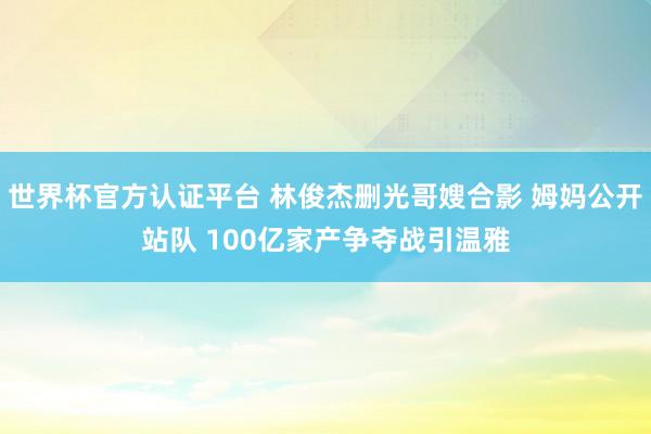 世界杯官方認(rèn)證平臺(tái) 林俊杰刪光哥嫂合影 姆媽公開站隊(duì) 100億家產(chǎn)爭(zhēng)奪戰(zhàn)引溫雅