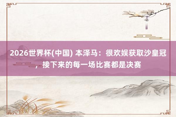 2026世界杯(中國) 本澤馬：很歡娛獲取沙皇冠，接下來的每一場比賽都是決賽