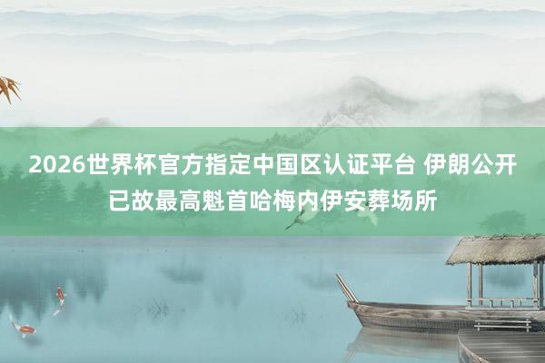 2026世界杯官方指定中國區(qū)認(rèn)證平臺(tái) 伊朗公開已故最高魁首哈梅內(nèi)伊安葬場(chǎng)所