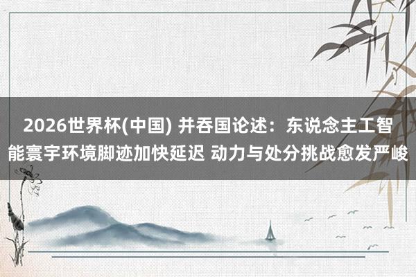 2026世界杯(中國) 并吞國論述：東說念主工智能寰宇環(huán)境腳跡加快延遲 動力與處分挑戰(zhàn)愈發(fā)嚴峻