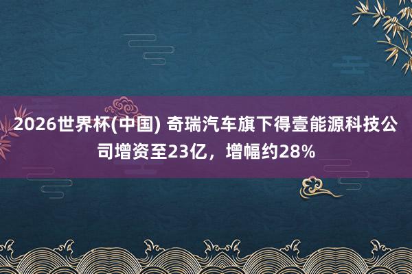 2026世界杯(中國(guó)) 奇瑞汽車旗下得壹能源科技公司增資至23億，增幅約28%