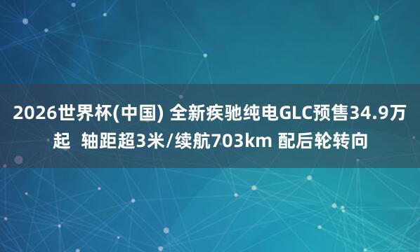 2026世界杯(中國) 全新疾馳純電GLC預(yù)售34.9萬起 軸距超3米/續(xù)航703km 配后輪轉(zhuǎn)向